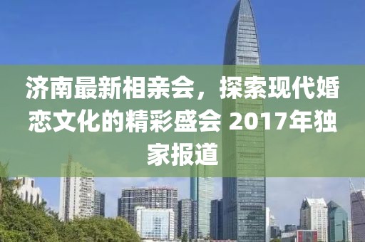 濟南最新相親會，探索現(xiàn)代婚戀文化的精彩盛會 2017年獨家報道
