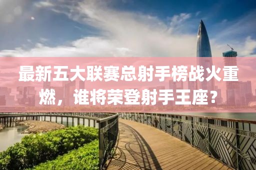 最新五大聯(lián)賽總射手榜戰(zhàn)火重燃，誰將榮登射手王座？
