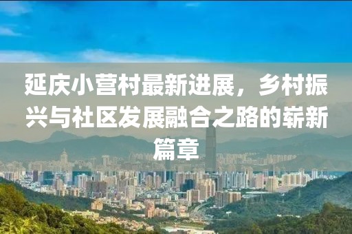 延慶小營村最新進(jìn)展，鄉(xiāng)村振興與社區(qū)發(fā)展融合之路的嶄新篇章