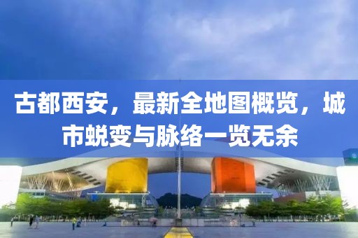 古都西安，最新全地圖概覽，城市蛻變與脈絡(luò)一覽無余