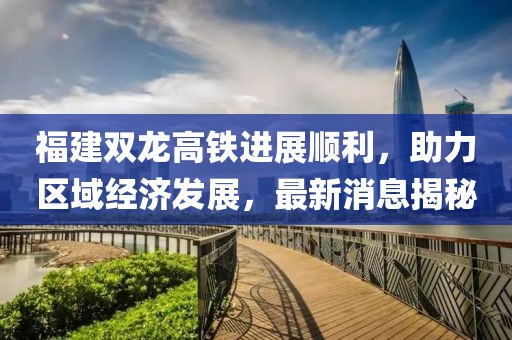 福建雙龍高鐵進(jìn)展順利，助力區(qū)域經(jīng)濟(jì)發(fā)展，最新消息揭秘