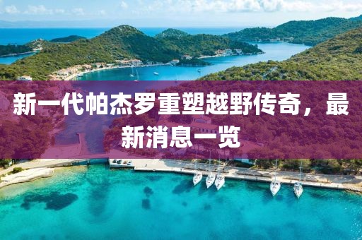 新一代帕杰羅重塑越野傳奇，最新消息一覽