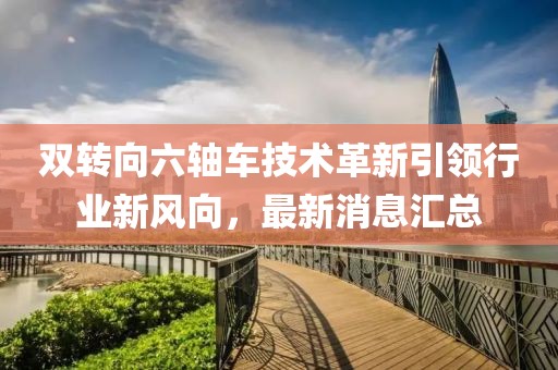 雙轉(zhuǎn)向六軸車技術(shù)革新引領(lǐng)行業(yè)新風(fēng)向，最新消息匯總