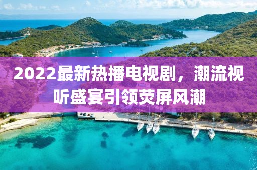 2022最新熱播電視劇，潮流視聽盛宴引領(lǐng)熒屏風(fēng)潮