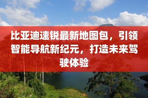 比亞迪速銳最新地圖包，引領(lǐng)智能導(dǎo)航新紀(jì)元，打造未來駕駛體驗(yàn)
