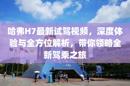 哈弗H7最新試駕視頻，深度體驗與全方位解析，帶你領(lǐng)略全新駕乘之旅