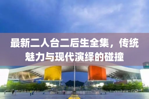 最新二人臺二后生全集，傳統(tǒng)魅力與現(xiàn)代演繹的碰撞