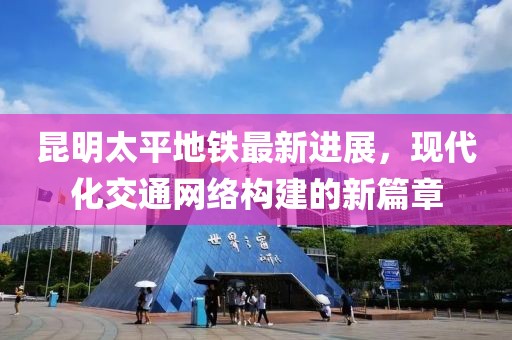 昆明太平地鐵最新進展，現(xiàn)代化交通網(wǎng)絡構建的新篇章