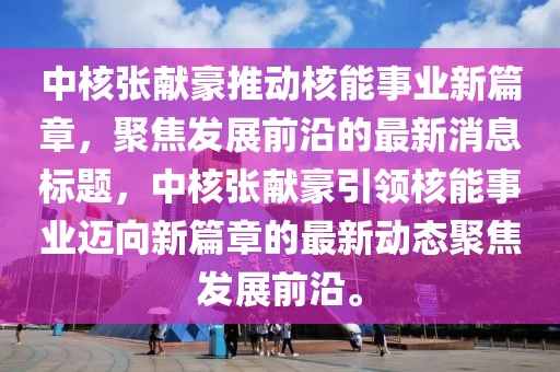 中核張獻(xiàn)豪推動(dòng)核能事業(yè)新篇章，聚焦發(fā)展前沿的最新消息標(biāo)題，中核張獻(xiàn)豪引領(lǐng)核能事業(yè)邁向新篇章的最新動(dòng)態(tài)聚焦發(fā)展前沿。