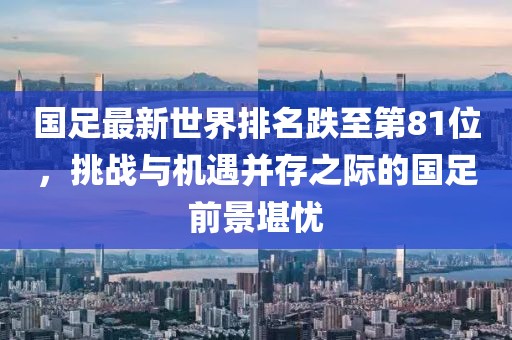 國(guó)足最新世界排名跌至第81位，挑戰(zhàn)與機(jī)遇并存之際的國(guó)足前景堪憂