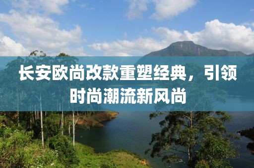 長安歐尚改款重塑經(jīng)典，引領(lǐng)時(shí)尚潮流新風(fēng)尚