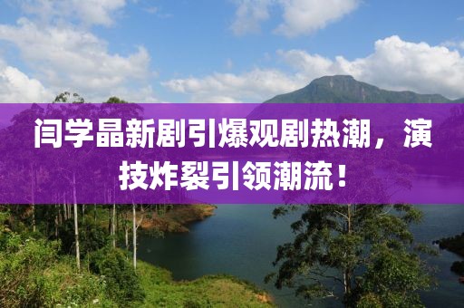 閆學晶新劇引爆觀劇熱潮，演技炸裂引領潮流！