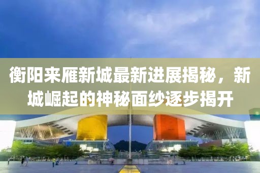衡陽來雁新城最新進(jìn)展揭秘，新城崛起的神秘面紗逐步揭開