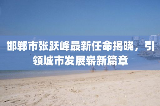 邯鄲市張躍峰最新任命揭曉，引領(lǐng)城市發(fā)展嶄新篇章