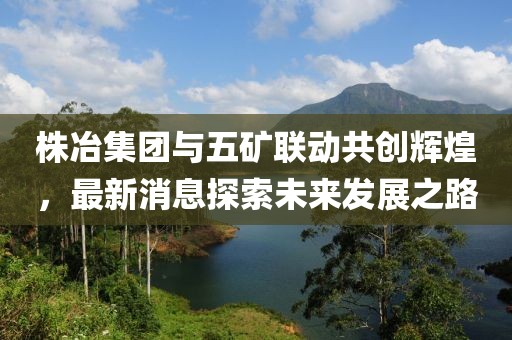 株冶集團(tuán)與五礦聯(lián)動(dòng)共創(chuàng)輝煌，最新消息探索未來(lái)發(fā)展之路