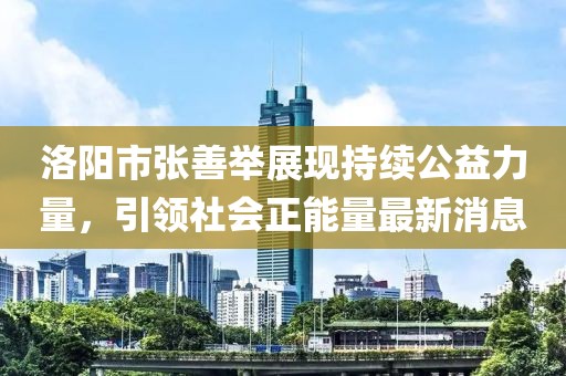 洛陽市張善舉展現(xiàn)持續(xù)公益力量，引領(lǐng)社會正能量最新消息