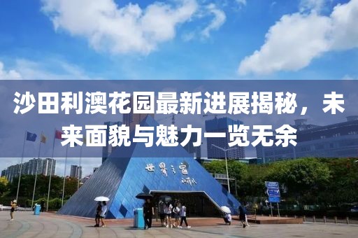 沙田利澳花園最新進展揭秘，未來面貌與魅力一覽無余