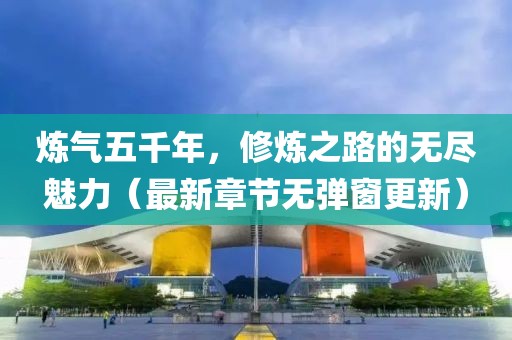 煉氣五千年，修煉之路的無盡魅力（最新章節(jié)無彈窗更新）