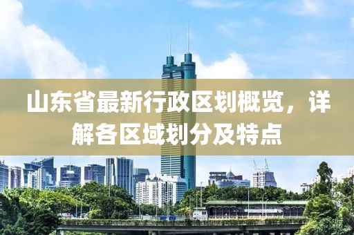 山東省最新行政區(qū)劃概覽，詳解各區(qū)域劃分及特點(diǎn)