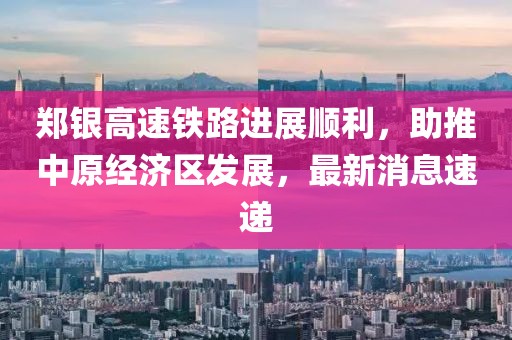 鄭銀高速鐵路進(jìn)展順利，助推中原經(jīng)濟(jì)區(qū)發(fā)展，最新消息速遞