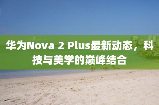 華為Nova 2 Plus最新動(dòng)態(tài)，科技與美學(xué)的巔峰結(jié)合