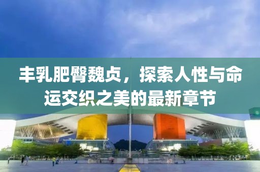 豐乳肥臀魏貞，探索人性與命運(yùn)交織之美的最新章節(jié)