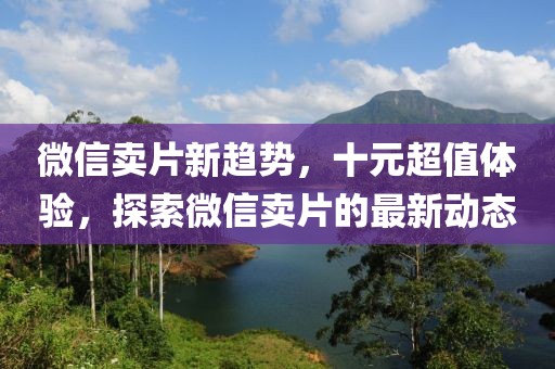 微信賣片新趨勢，十元超值體驗，探索微信賣片的最新動態(tài)