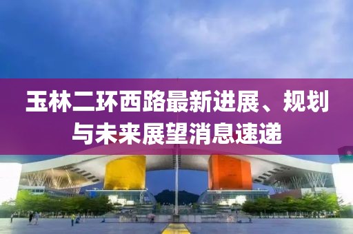 玉林二環(huán)西路最新進(jìn)展、規(guī)劃與未來(lái)展望消息速遞