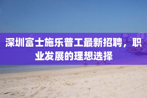 深圳富士施樂普工最新招聘，職業(yè)發(fā)展的理想選擇
