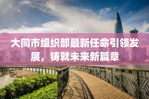 大同市組織部最新任命引領(lǐng)發(fā)展，鑄就未來新篇章