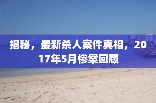 揭秘，最新殺人案件真相，2017年5月慘案回顧