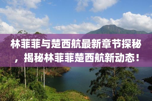 林菲菲與楚西航最新章節(jié)探秘，揭秘林菲菲楚西航新動態(tài)！