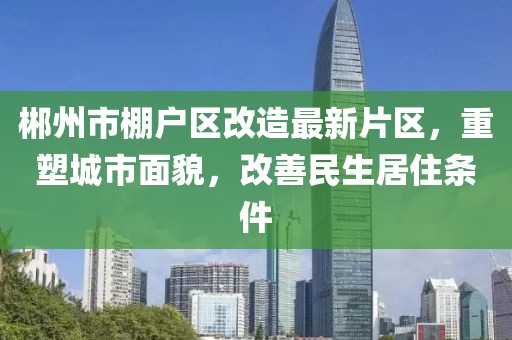 郴州市棚戶區(qū)改造最新片區(qū)，重塑城市面貌，改善民生居住條件