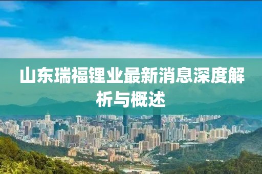 山東瑞福鋰業(yè)最新消息深度解析與概述