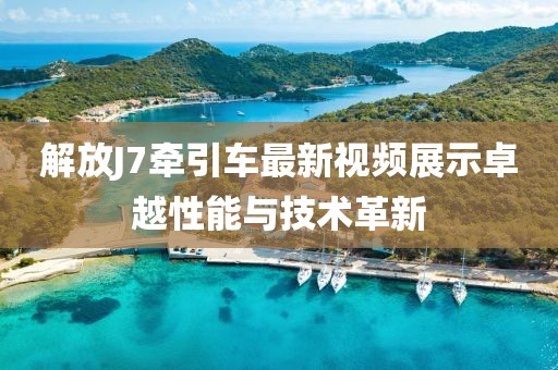 解放J7牽引車最新視頻展示卓越性能與技術(shù)革新