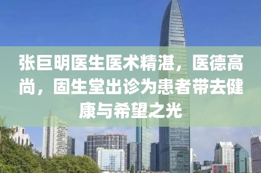 張巨明醫(yī)生醫(yī)術(shù)精湛，醫(yī)德高尚，固生堂出診為患者帶去健康與希望之光