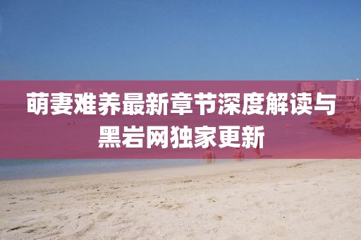 萌妻難養(yǎng)最新章節(jié)深度解讀與黑巖網獨家更新