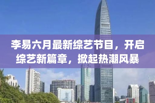 李易六月最新綜藝節(jié)目，開啟綜藝新篇章，掀起熱潮風(fēng)暴