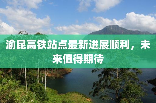 渝昆高鐵站點(diǎn)最新進(jìn)展順利，未來(lái)值得期待