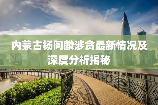 內(nèi)蒙古楊阿麟涉貪最新情況及深度分析揭秘