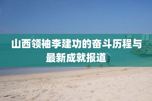 山西領(lǐng)袖李建功的奮斗歷程與最新成就報(bào)道