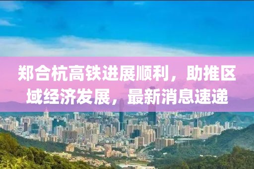 鄭合杭高鐵進(jìn)展順利，助推區(qū)域經(jīng)濟(jì)發(fā)展，最新消息速遞
