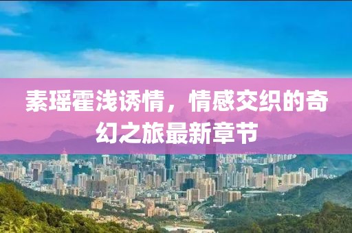 素瑤霍淺誘情，情感交織的奇幻之旅最新章節(jié)