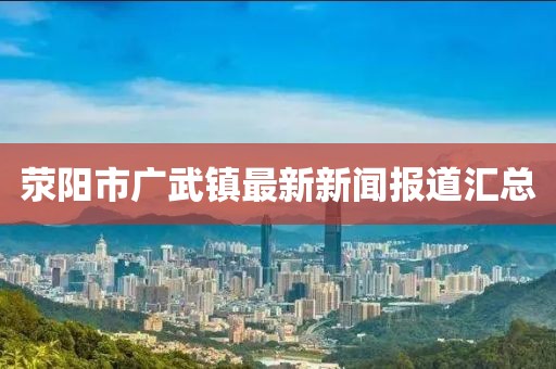 滎陽市廣武鎮(zhèn)最新新聞報道匯總
