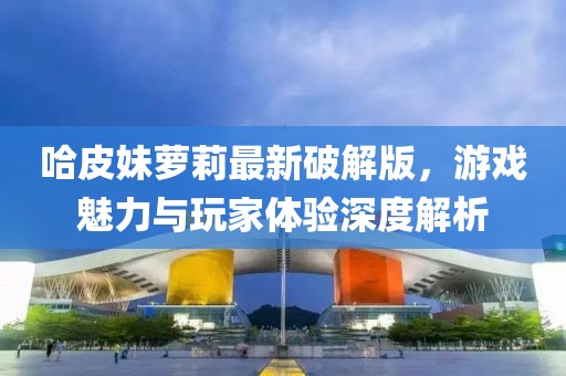 哈皮妹蘿莉最新破解版，游戲魅力與玩家體驗(yàn)深度解析