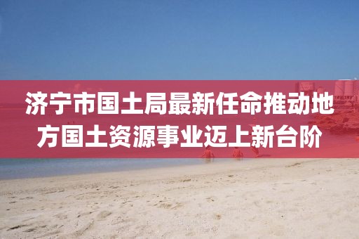 濟寧市國土局最新任命推動地方國土資源事業(yè)邁上新臺階