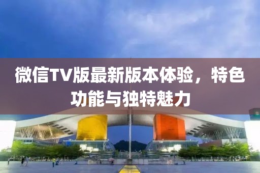 微信TV版最新版本體驗(yàn)，特色功能與獨(dú)特魅力