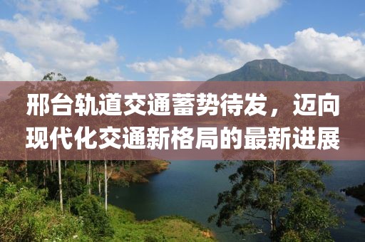 邢臺軌道交通蓄勢待發(fā)，邁向現(xiàn)代化交通新格局的最新進展