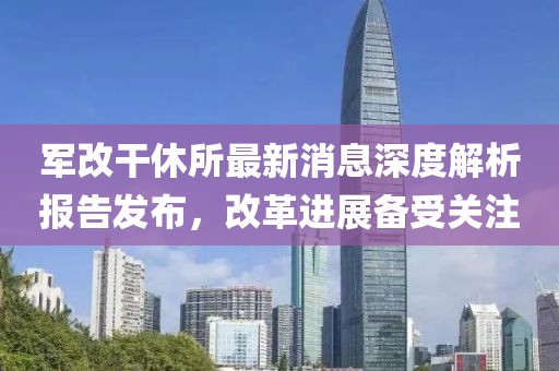 軍改干休所最新消息深度解析報(bào)告發(fā)布，改革進(jìn)展備受關(guān)注
