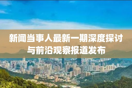 新聞當(dāng)事人最新一期深度探討與前沿觀察報道發(fā)布